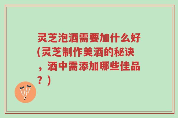 灵芝泡酒需要加什么好(灵芝制作美酒的秘诀，酒中需添加哪些佳品？)-第1张图片-超越