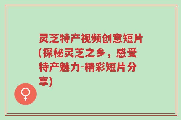灵芝特产视频创意短片(探秘灵芝之乡,感受特产魅力-精彩短片分享)-第1张图片-超越 灵芝特产视频创意短片(探秘灵芝之乡,感受特产魅力-精彩短片分享)-第1张图片-超越