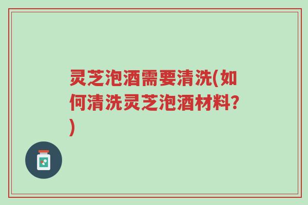 灵芝泡酒需要清洗(如何清洗灵芝泡酒材料？)-第1张图片-超越