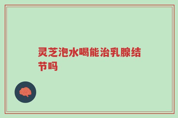 灵芝泡水喝能治乳腺结节吗-第1张图片-超越 灵芝泡水喝能治乳腺结节吗-第1张图片-超越