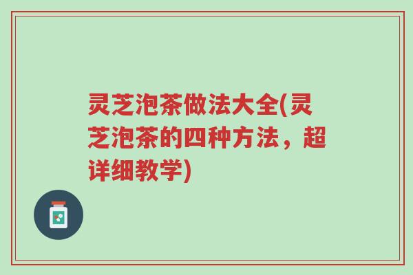 灵芝泡茶做法大全(灵芝泡茶的四种方法,超详细教学)-第1张图片-超越 灵芝泡茶做法大全(灵芝泡茶的四种方法,超详细教学)-第1张图片-超越