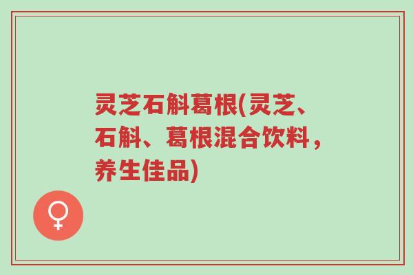 灵芝石斛葛根(灵芝、石斛、葛根混合饮料，养生佳品)-第1张图片-超越