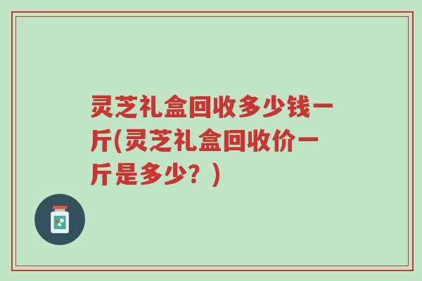 灵芝礼盒回收多少钱一斤(灵芝礼盒回收价一斤是多少?)-第1张图片-超越 灵芝礼盒回收多少钱一斤(灵芝礼盒回收价一斤是多少?)-第1张图片-超越