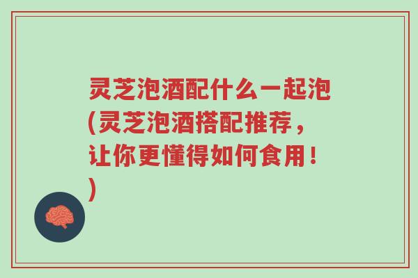 灵芝泡酒配什么一起泡(灵芝泡酒搭配推荐,让你更懂得如何食用!)-第1张图片-超越 灵芝泡酒配什么一起泡(灵芝泡酒搭配推荐,让你更懂得如何食用!)-第1张图片-超越