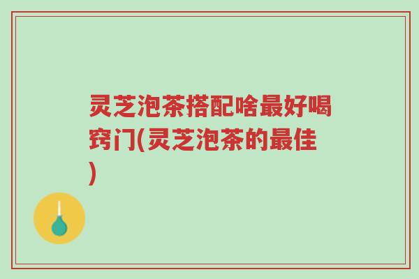 灵芝泡茶搭配啥最好喝窍门(灵芝泡茶的最佳)-第1张图片-超越