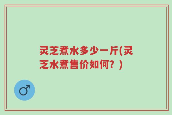 灵芝煮水多少一斤(灵芝水煮售价如何?)-第1张图片-超越 灵芝煮水多少一斤(灵芝水煮售价如何?)-第1张图片-超越
