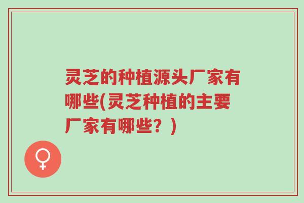 灵芝的种植源头厂家有哪些(灵芝种植的主要厂家有哪些？)-第1张图片-超越