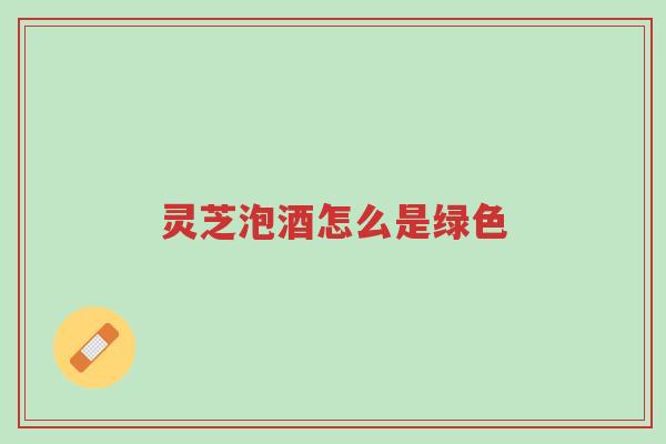 灵芝泡酒怎么是绿色-第1张图片-超越