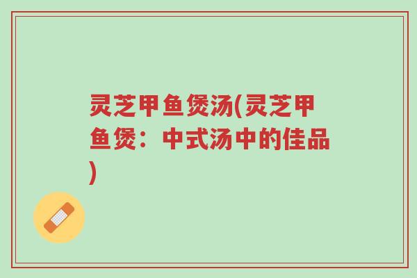 灵芝甲鱼煲汤(灵芝甲鱼煲：中式汤中的佳品)-第1张图片-超越