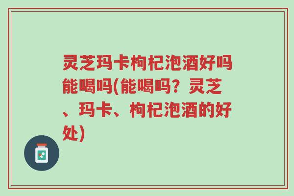 灵芝玛卡枸杞泡酒好吗能喝吗(能喝吗?灵芝、玛卡、枸杞泡酒的好处)-第1张图片-超越 灵芝玛卡枸杞泡酒好吗能喝吗(能喝吗?灵芝、玛卡、枸杞泡酒的好处)-第1张图片-超越