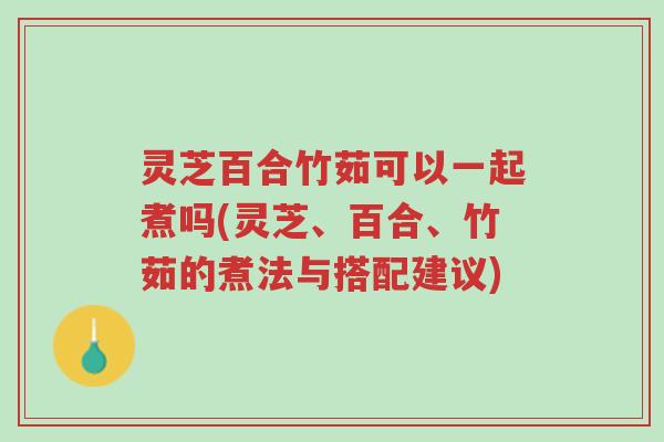 灵芝百合竹茹可以一起煮吗(灵芝、百合、竹茹的煮法与搭配建议)-第1张图片-超越