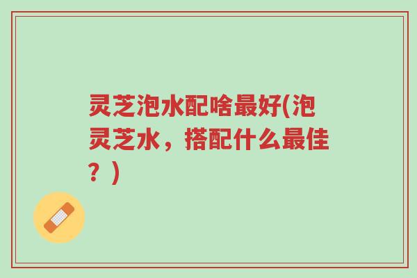 灵芝泡水配啥最好(泡灵芝水,搭配什么最佳?)-第1张图片-超越 灵芝泡水配啥最好(泡灵芝水,搭配什么最佳?)-第1张图片-超越
