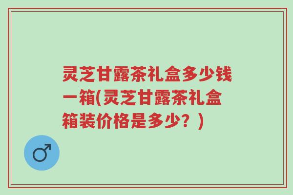 灵芝甘露茶礼盒多少钱一箱(灵芝甘露茶礼盒箱装价格是多少？)-第1张图片-超越
