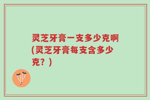 灵芝牙膏一支多少克啊(灵芝牙膏每支含多少克?)-第1张图片-超越 灵芝牙膏一支多少克啊(灵芝牙膏每支含多少克?)-第1张图片-超越
