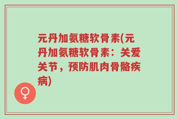 元丹加氨糖软骨素(元丹加氨糖软骨素:关爱关节,预防肌肉骨骼疾病)-第1张图片-超越 元丹加氨糖软骨素(元丹加氨糖软骨素:关爱关节,预防肌肉骨骼疾病)-第1张图片-超越