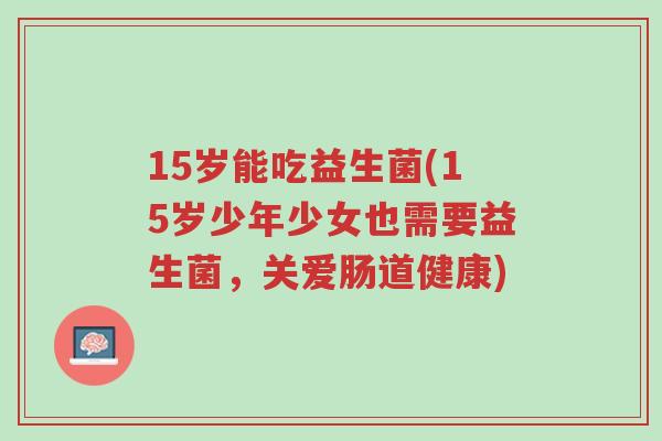 15岁能吃益生菌(15岁少年少女也需要益生菌,关爱肠道健康)-第1张图片-超越 15岁能吃益生菌(15岁少年少女也需要益生菌,关爱肠道健康)-第1张图片-超越