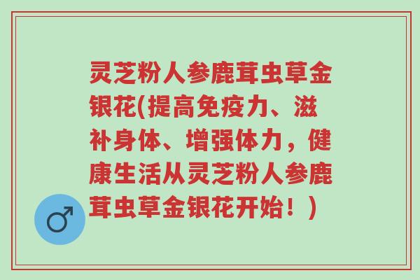 灵芝粉人参鹿茸虫草金银花(提高免疫力、滋补身体、增强体力,健康生活从灵芝粉人参鹿茸虫草金银花开始!)-第1张图片-超越 灵芝粉人参鹿茸虫草金银花(提高免疫力、滋补身体、增强体力,健康生活从灵芝粉人参鹿茸虫草金银花开始!)-第1张图片-超越
