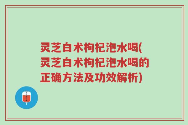 灵芝白术枸杞泡水喝(灵芝白术枸杞泡水喝的正确方法及功效解析)-第1张图片-超越 灵芝白术枸杞泡水喝(灵芝白术枸杞泡水喝的正确方法及功效解析)-第1张图片-超越