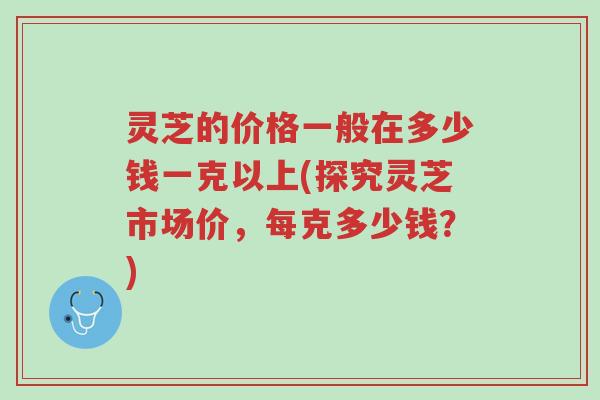 灵芝的价格一般在多少钱一克以上(探究灵芝市场价，每克多少钱？)-第1张图片-超越