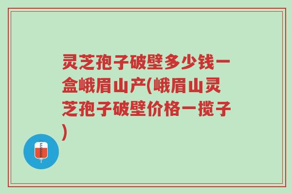 灵芝孢子破壁多少钱一盒峨眉山产(峨眉山灵芝孢子破壁价格一揽子)-第1张图片-超越 灵芝孢子破壁多少钱一盒峨眉山产(峨眉山灵芝孢子破壁价格一揽子)-第1张图片-超越