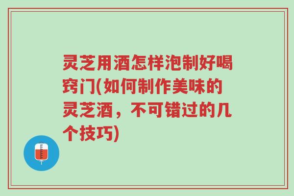 灵芝用酒怎样泡制好喝窍门(如何制作美味的灵芝酒,不可错过的几个技巧)-第1张图片-超越 灵芝用酒怎样泡制好喝窍门(如何制作美味的灵芝酒,不可错过的几个技巧)-第1张图片-超越