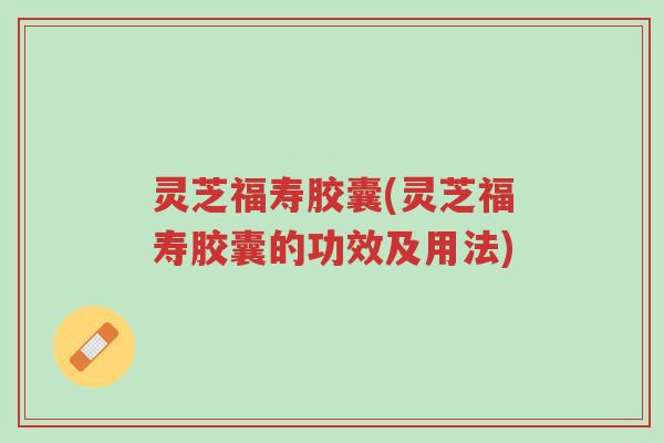 灵芝福寿胶囊(灵芝福寿胶囊的功效及用法)-第1张图片-超越 灵芝福寿胶囊(灵芝福寿胶囊的功效及用法)-第1张图片-超越