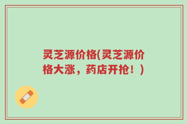 灵芝源价格(灵芝源价格大涨,药店开抢!)-第1张图片-超越 灵芝源价格(灵芝源价格大涨,药店开抢!)-第1张图片-超越