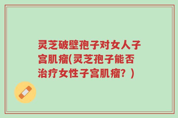 灵芝破壁孢子对女人子宫肌瘤(灵芝孢子能否治疗女性子宫肌瘤?)-第1张图片-超越 灵芝破壁孢子对女人子宫肌瘤(灵芝孢子能否治疗女性子宫肌瘤?)-第1张图片-超越
