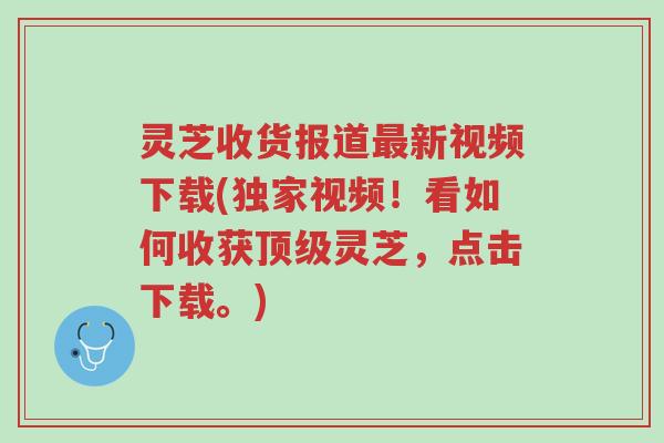 灵芝收货报道最新视频下载(独家视频!看如何收获顶级灵芝,点击下载。)-第1张图片-超越 灵芝收货报道最新视频下载(独家视频!看如何收获顶级灵芝,点击下载。)-第1张图片-超越