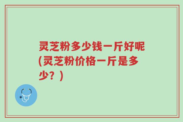 灵芝粉多少钱一斤好呢(灵芝粉价格一斤是多少?)-第1张图片-超越 灵芝粉多少钱一斤好呢(灵芝粉价格一斤是多少?)-第1张图片-超越
