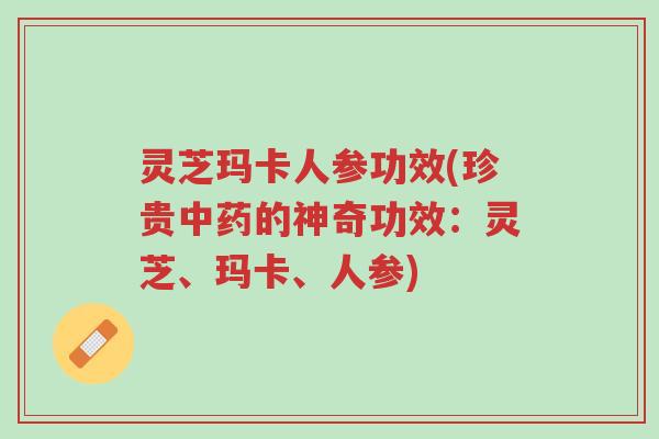 灵芝玛卡人参功效(珍贵中药的神奇功效：灵芝、玛卡、人参)-第1张图片-超越