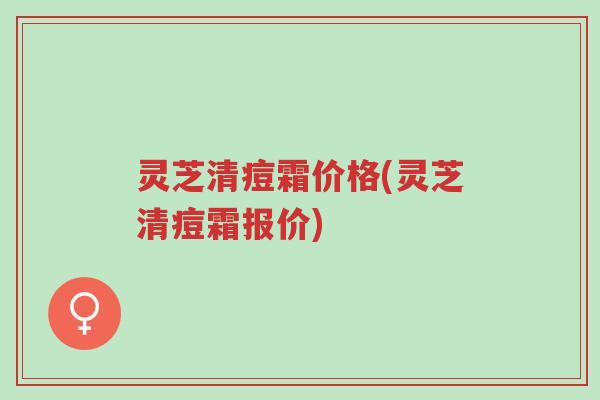 灵芝清痘霜价格(灵芝清痘霜报价)-第1张图片-超越 灵芝清痘霜价格(灵芝清痘霜报价)-第1张图片-超越