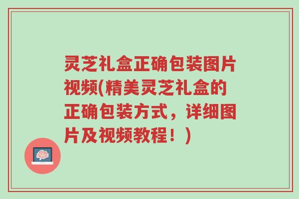 灵芝礼盒正确包装图片视频(精美灵芝礼盒的正确包装方式，详细图片及视频教程！)-第1张图片-超越