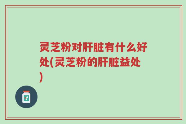 灵芝粉对肝脏有什么好处(灵芝粉的肝脏益处)-第1张图片-超越