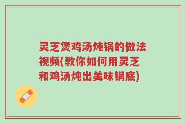 灵芝煲鸡汤炖锅的做法视频(教你如何用灵芝和鸡汤炖出美味锅底)-第1张图片-超越