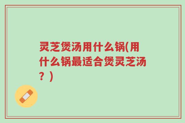 灵芝煲汤用什么锅(用什么锅最适合煲灵芝汤？)-第1张图片-超越