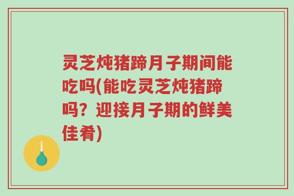 灵芝炖猪蹄月子期间能吃吗(能吃灵芝炖猪蹄吗？迎接月子期的鲜美佳肴)-第1张图片-超越