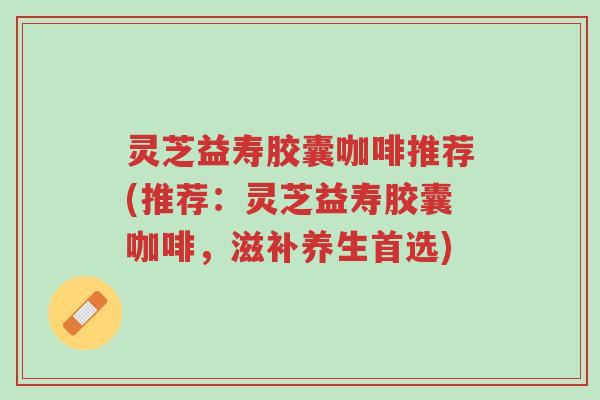 灵芝益寿胶囊咖啡推荐(推荐:灵芝益寿胶囊咖啡,滋补养生首选)-第1张图片-超越 灵芝益寿胶囊咖啡推荐(推荐:灵芝益寿胶囊咖啡,滋补养生首选)-第1张图片-超越