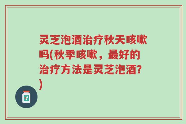 灵芝泡酒治疗秋天咳嗽吗(秋季咳嗽,最好的治疗方法是灵芝泡酒?)-第1张图片-超越 灵芝泡酒治疗秋天咳嗽吗(秋季咳嗽,最好的治疗方法是灵芝泡酒?)-第1张图片-超越