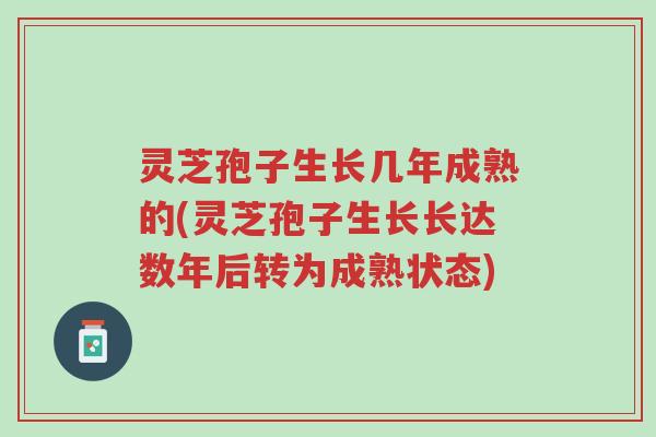 灵芝孢子生长几年成熟的(灵芝孢子生长长达数年后转为成熟状态)-第1张图片-超越