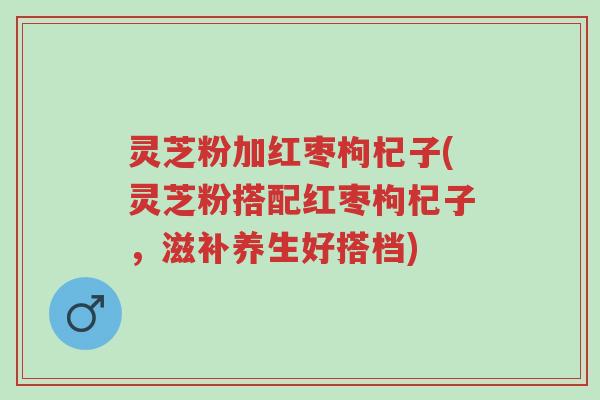 灵芝粉加红枣枸杞子(灵芝粉搭配红枣枸杞子，滋补养生好搭档)-第1张图片-超越