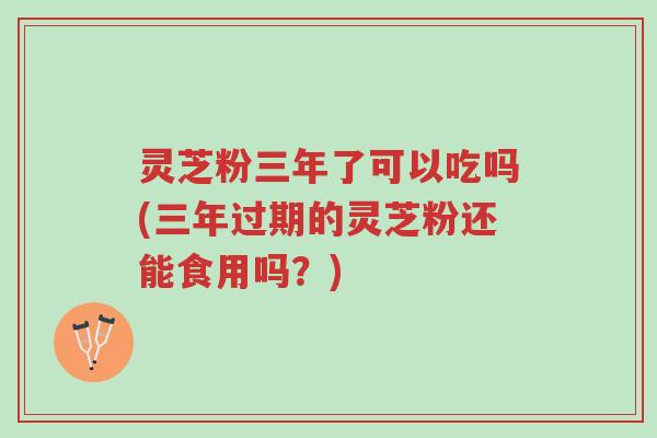 灵芝粉三年了可以吃吗(三年过期的灵芝粉还能食用吗?)-第1张图片-超越 灵芝粉三年了可以吃吗(三年过期的灵芝粉还能食用吗?)-第1张图片-超越