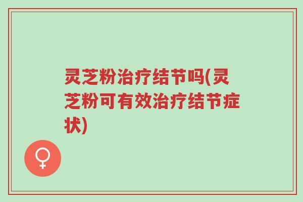 灵芝粉治疗结节吗(灵芝粉可有效治疗结节症状)-第1张图片-超越