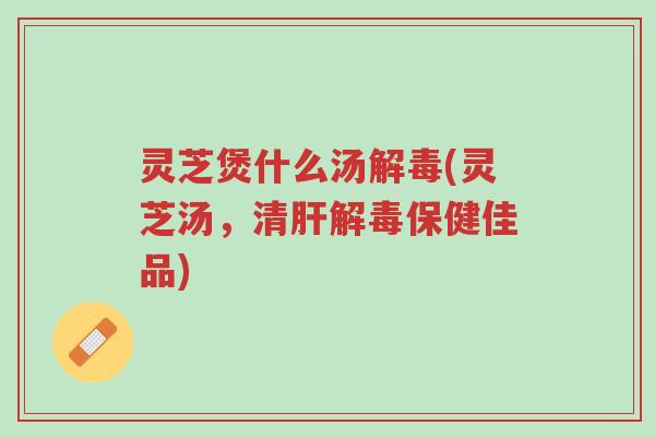 灵芝煲什么汤解毒(灵芝汤,清肝解毒保健佳品)-第1张图片-超越 灵芝煲什么汤解毒(灵芝汤,清肝解毒保健佳品)-第1张图片-超越