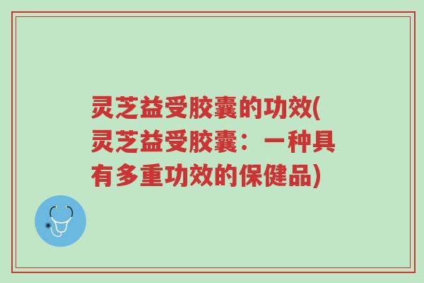 灵芝益受胶囊的功效(灵芝益受胶囊:一种具有多重功效的保健品)-第1张图片-超越 灵芝益受胶囊的功效(灵芝益受胶囊:一种具有多重功效的保健品)-第1张图片-超越
