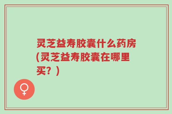 灵芝益寿胶囊什么药房(灵芝益寿胶囊在哪里买?)-第1张图片-超越 灵芝益寿胶囊什么药房(灵芝益寿胶囊在哪里买?)-第1张图片-超越