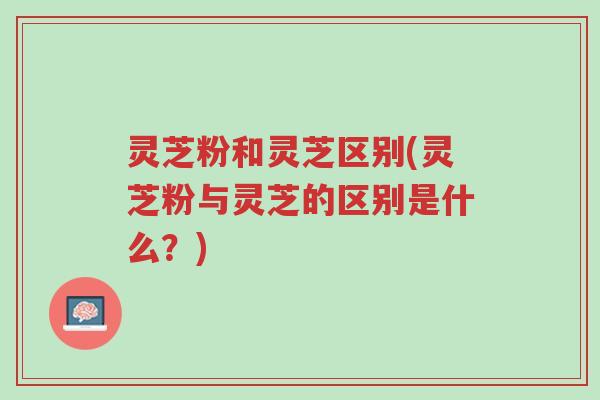 灵芝粉和灵芝区别(灵芝粉与灵芝的区别是什么？)-第1张图片-超越
