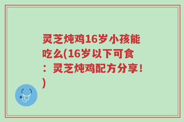 灵芝炖鸡16岁小孩能吃么(16岁以下可食：灵芝炖鸡配方分享！)-第1张图片-超越