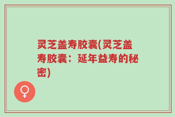 灵芝盖寿胶囊(灵芝盖寿胶囊：延年益寿的秘密)-第1张图片-超越