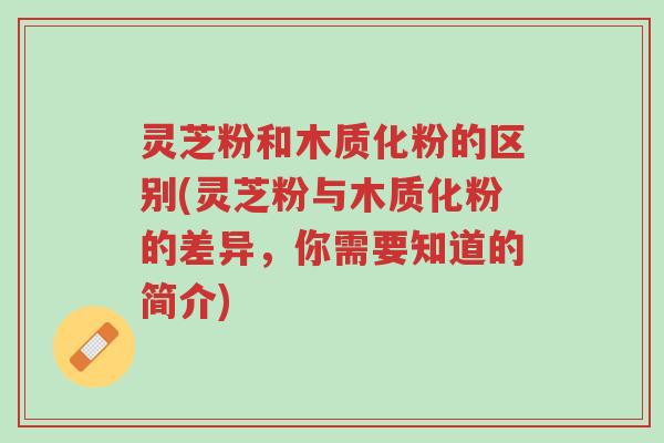 灵芝粉和木质化粉的区别(灵芝粉与木质化粉的差异，你需要知道的简介)-第1张图片-超越